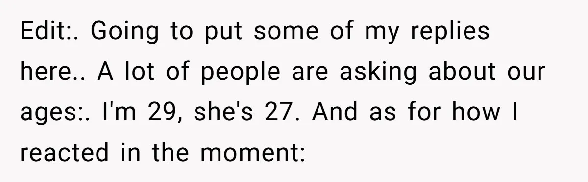 Edit:. Going to put some of my replies here.. A lot of people are asking about our ages:. I'm 29, she's 27. And as for how I reacted in the...