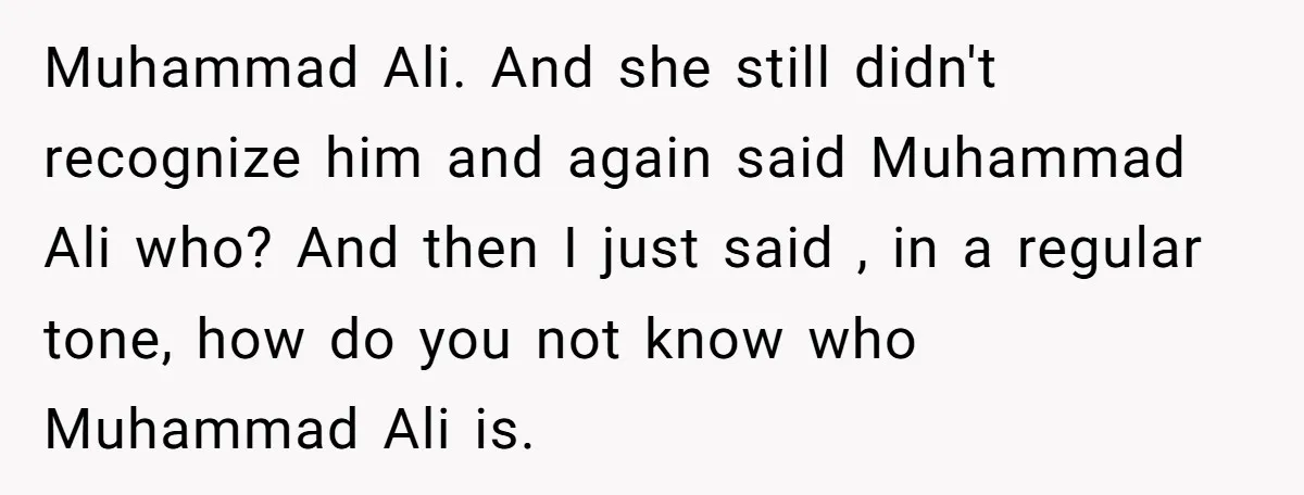 Muhammad Ali. And she still didn't recognize him and again said Muhammad Ali who? And then I just said , in a regular tone, how do you not know who...