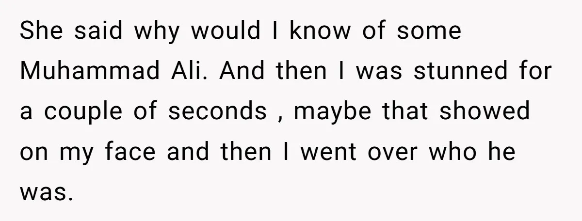 She said why would I know of some Muhammad Ali. And then I was stunned for a couple of seconds , maybe that showed on my face and then I...