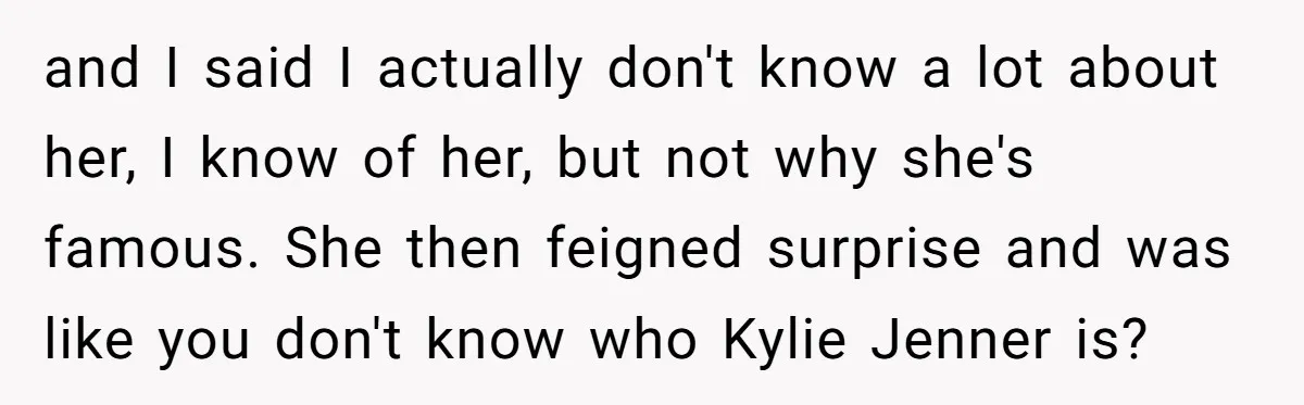 and I said I actually don't know a lot about her, I know of her, but not why she's famous. She then feigned surprise and was like you don't know...