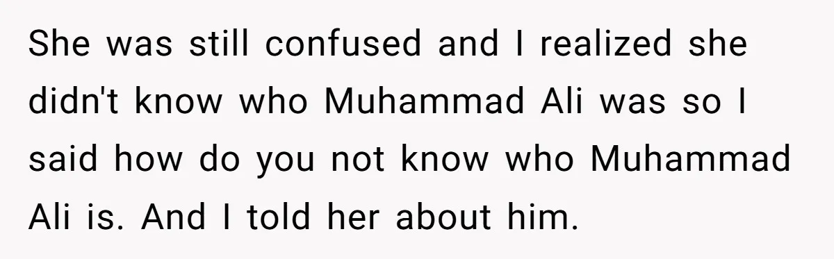 She was still confused and I realized she didn't know who Muhammad Ali was so I said how do you not know who Muhammad Ali is. And I told her...