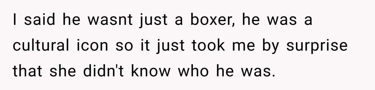 I said he wasnt just a boxer, he was a cultural icon so it just took me by surprise that she didn't know who he was.