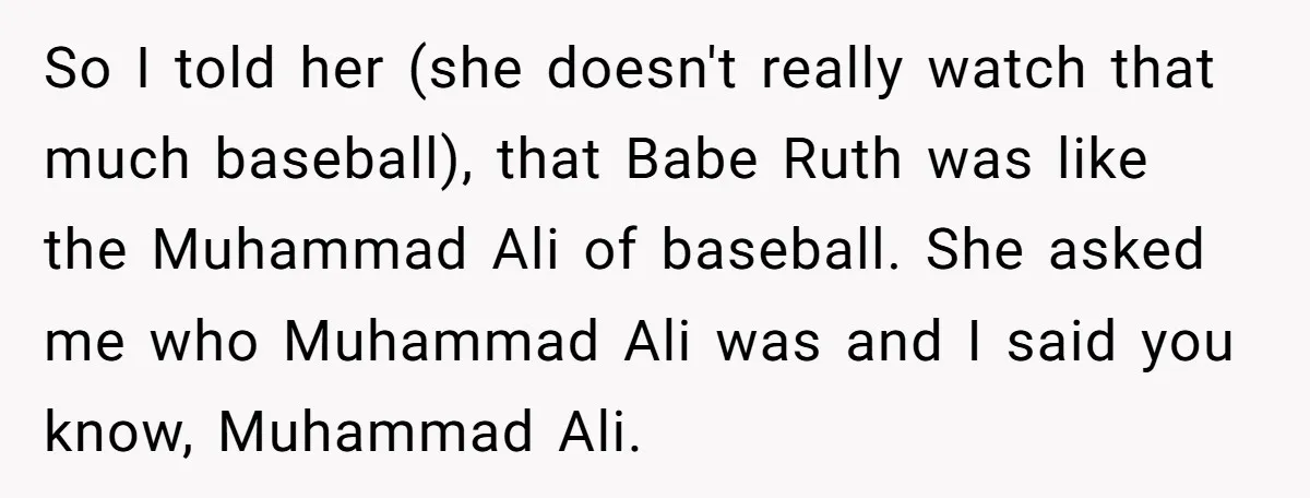 So I told her (she doesn't really watch that much baseball), that Babe Ruth was like the Muhammad Ali of baseball. She asked me who Muhammad Ali was and I...