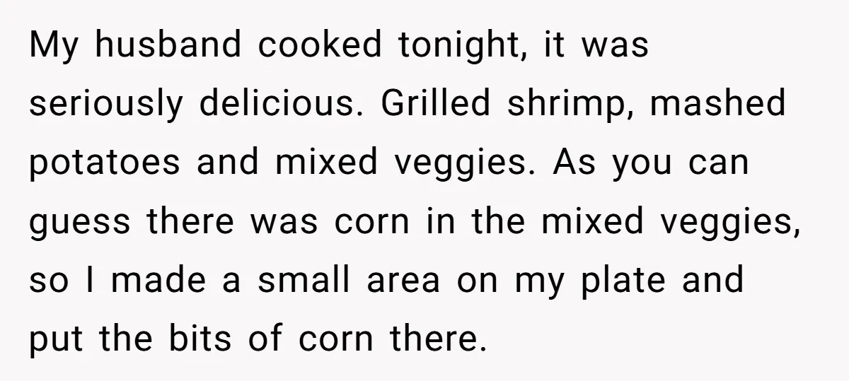 My husband cooked tonight, it was seriously delicious. Grilled shrimp, mashed potatoes and mixed veggies. As you can guess there was corn in the mixed veggies, so I made a...
