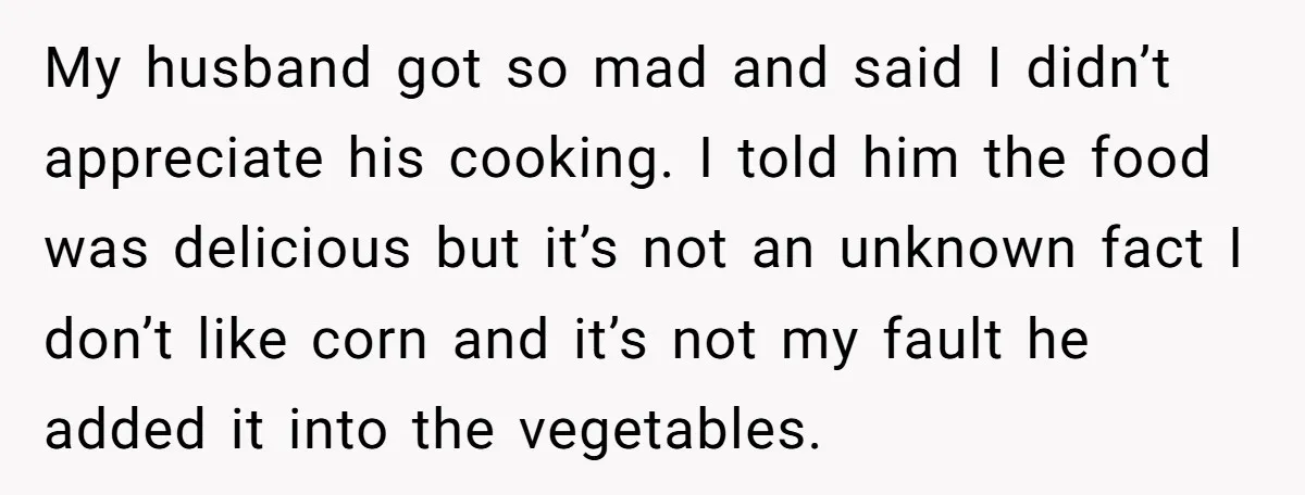 My husband got so mad and said I didn’t appreciate his cooking. I told him the food was delicious but it’s not an unknown fact I don’t like corn and...