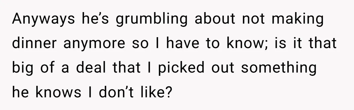 Anyways he’s grumbling about not making dinner anymore so I have to know; is it that big of a deal that I picked out something he knows I don’t like?