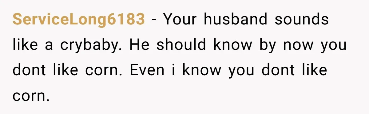 ServiceLong6183 − Your husband sounds like a crybaby. He should know by now you dont like corn. Even i know you dont like corn.
