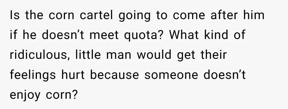 Is the corn cartel going to come after him if he doesn’t meet quota? What kind of ridiculous, little man would get their feelings hurt because someone doesn’t enjoy corn?