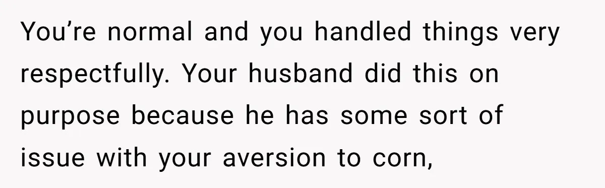 You’re normal and you handled things very respectfully. Your husband did this on purpose because he has some sort of issue with your aversion to corn,