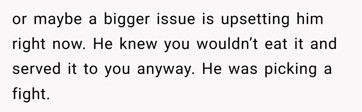 or maybe a bigger issue is upsetting him right now. He knew you wouldn’t eat it and served it to you anyway. He was picking a fight.
