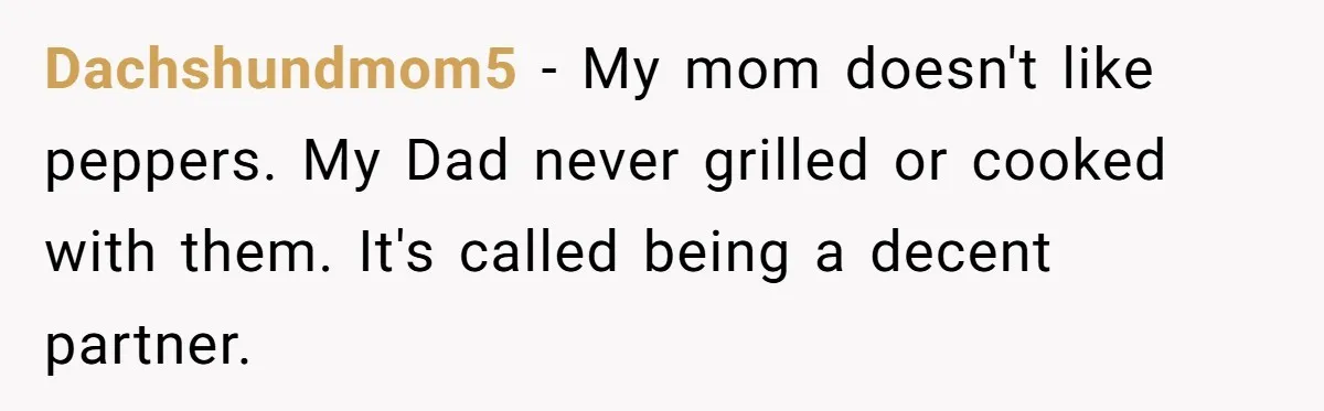Dachshundmom5 − My mom doesn't like peppers. My Dad never grilled or cooked with them. It's called being a decent partner.