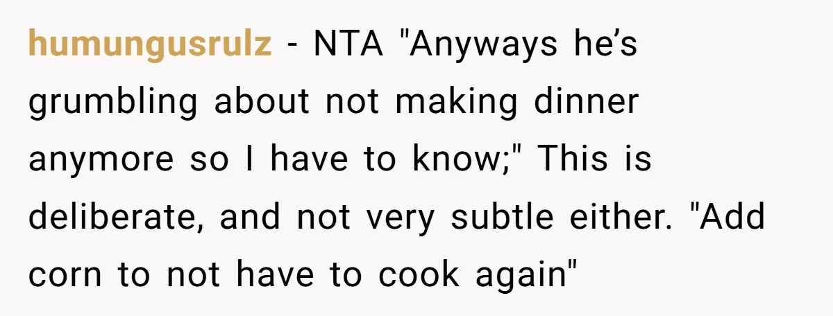 humungusrulz − NTA "Anyways he’s grumbling about not making dinner anymore so I have to know;" This is deliberate, and not very subtle either. "Add corn to not have to...