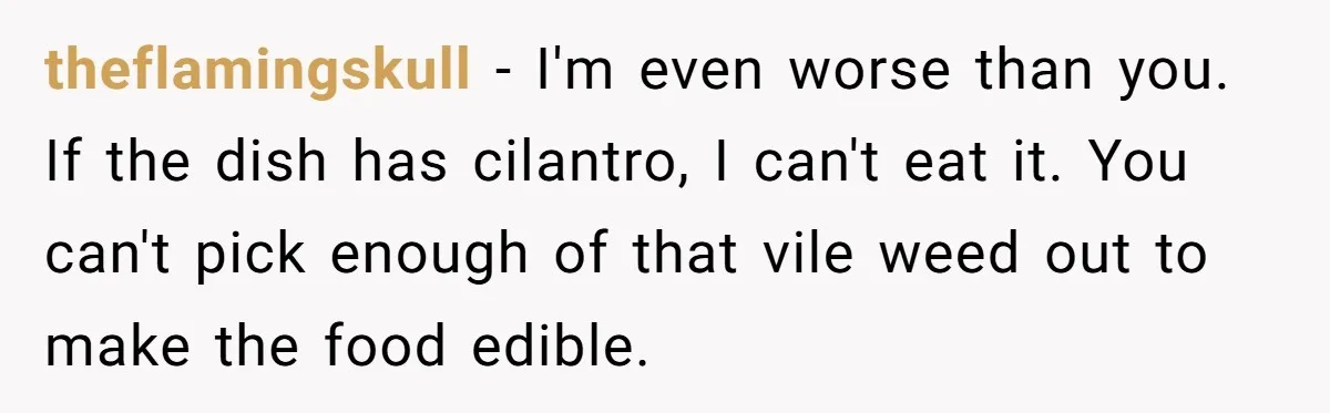 theflamingskull − I'm even worse than you. If the dish has cilantro, I can't eat it. You can't pick enough of that vile weed out to make the food edible.