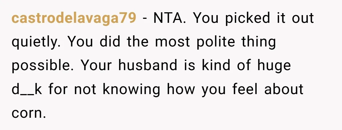 castrodelavaga79 − NTA. You picked it out quietly. You did the most polite thing possible. Your husband is kind of huge d__k for not knowing how you feel about corn.