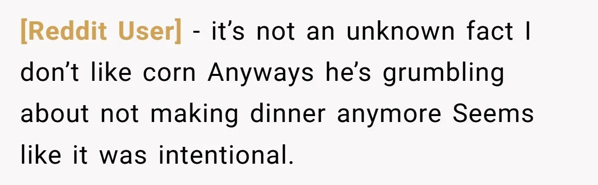 [Reddit User] − it’s not an unknown fact I don’t like corn Anyways he’s grumbling about not making dinner anymore Seems like it was intentional.