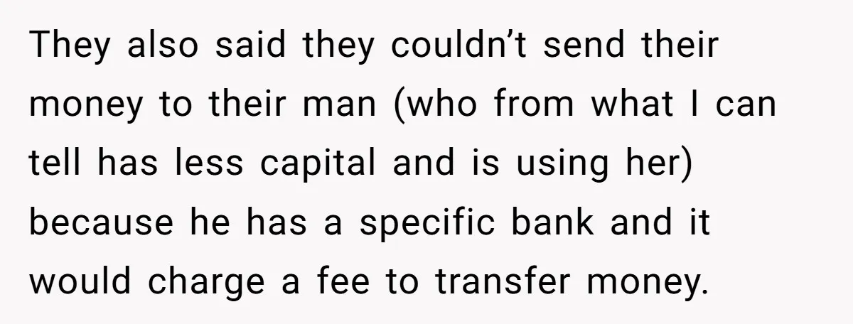 They also said they couldn’t send their money to their man (who from what I can tell has less capital and is using her) because he has a specific bank...