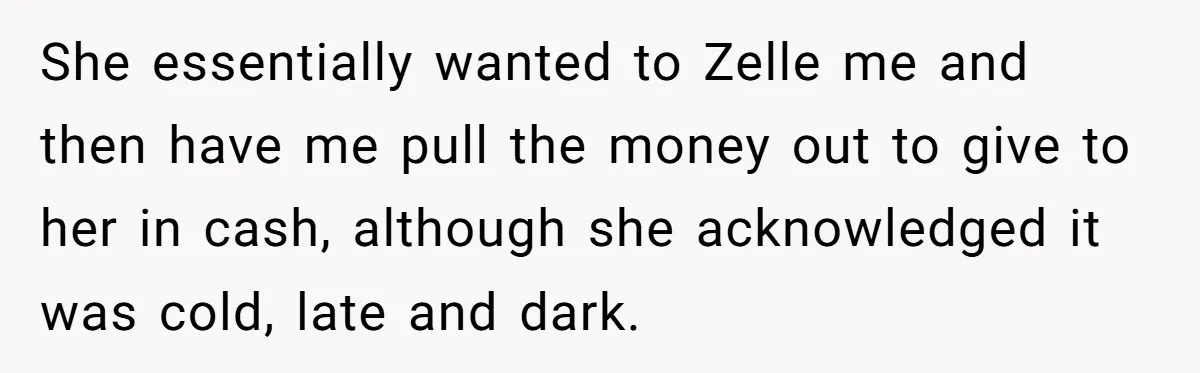 She essentially wanted to Zelle me and then have me pull the money out to give to her in cash, although she acknowledged it was cold, late and dark.