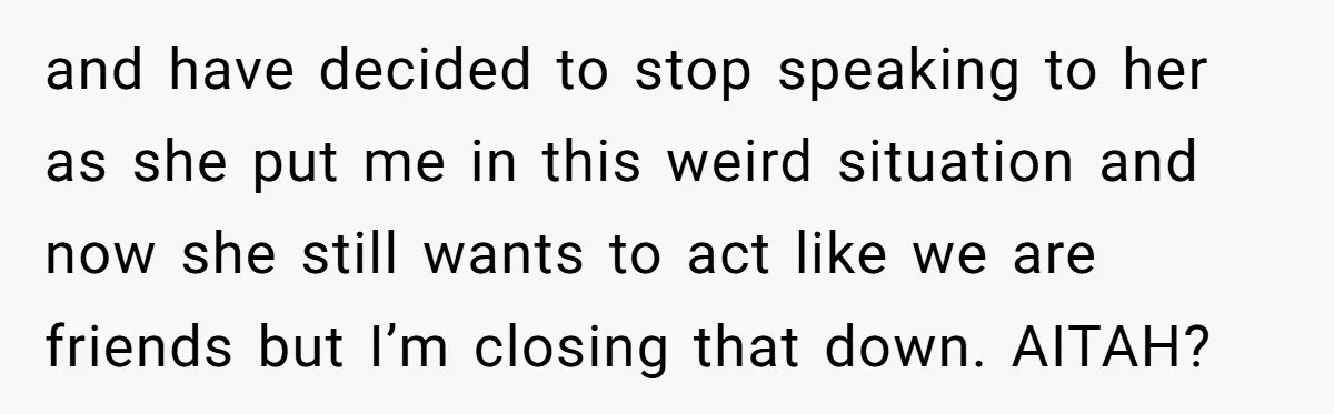 and have decided to stop speaking to her as she put me in this weird situation and now she still wants to act like we are friends but I’m closing...