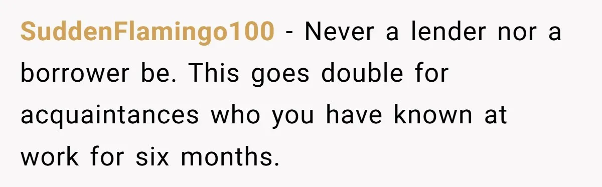 SuddenFlamingo100 − Never a lender nor a borrower be. This goes double for acquaintances who you have known at work for six months.