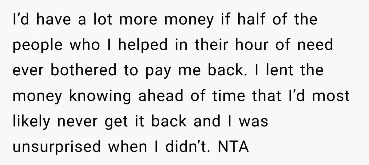 I’d have a lot more money if half of the people who I helped in their hour of need ever bothered to pay me back. I lent the money knowing...
