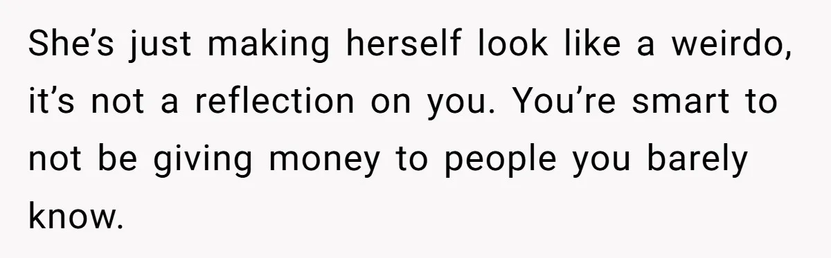 She’s just making herself look like a weirdo, it’s not a reflection on you. You’re smart to not be giving money to people you barely know.