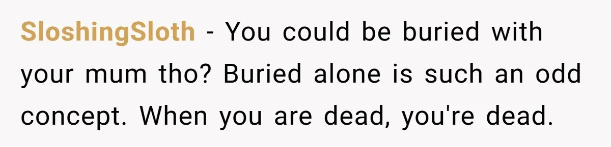SloshingSloth − You could be buried with your mum tho? Buried alone is such an odd concept. When you are dead, you're dead.