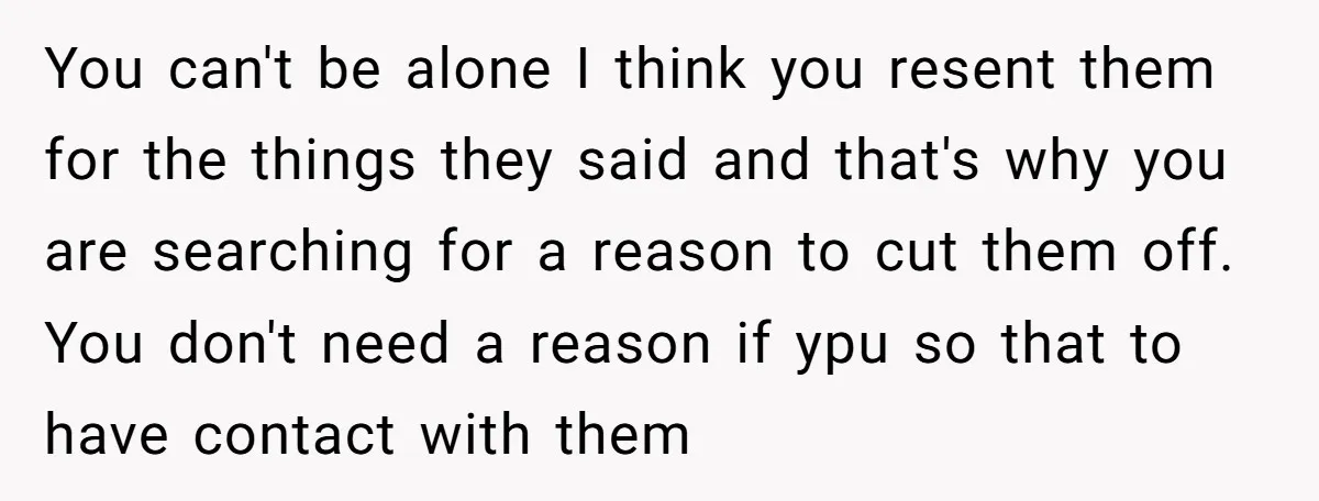 You can't be alone I think you resent them for the things they said and that's why you are searching for a reason to cut them off. You don't need...
