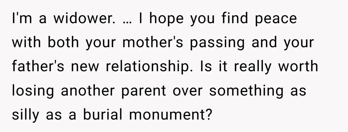 I'm a widower. … I hope you find peace with both your mother's passing and your father's new relationship. Is it really worth losing another parent over something as silly...