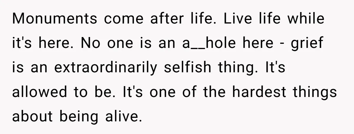 Monuments come after life. Live life while it's here. No one is an a__hole here - grief is an extraordinarily selfish thing. It's allowed to be. It's one of the...