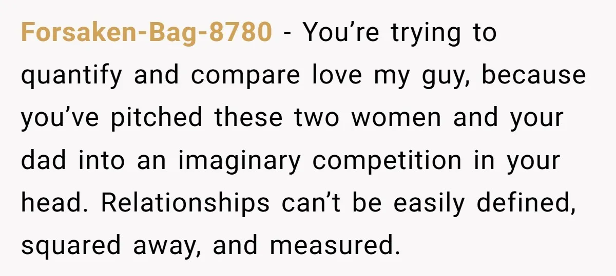 Forsaken-Bag-8780 − You’re trying to quantify and compare love my guy, because you’ve pitched these two women and your dad into an imaginary competition in your head. Relationships can’t be...
