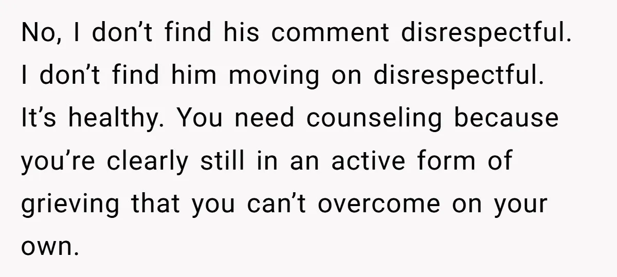No, I don’t find his comment disrespectful. I don’t find him moving on disrespectful. It’s healthy. You need counseling because you’re clearly still in an active form of grieving that...
