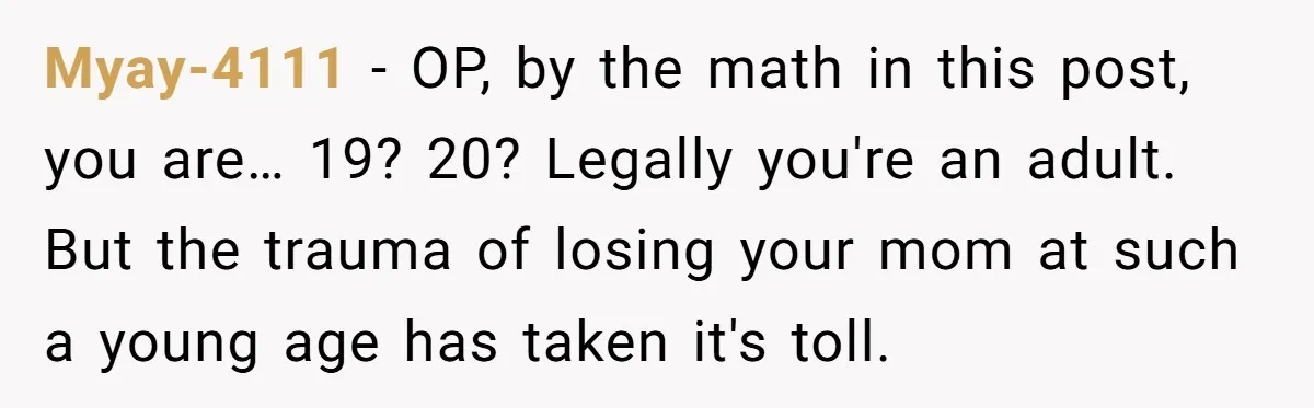 Myay-4111 − OP, by the math in this post, you are… 19? 20? Legally you're an adult. But the trauma of losing your mom at such a young age has...