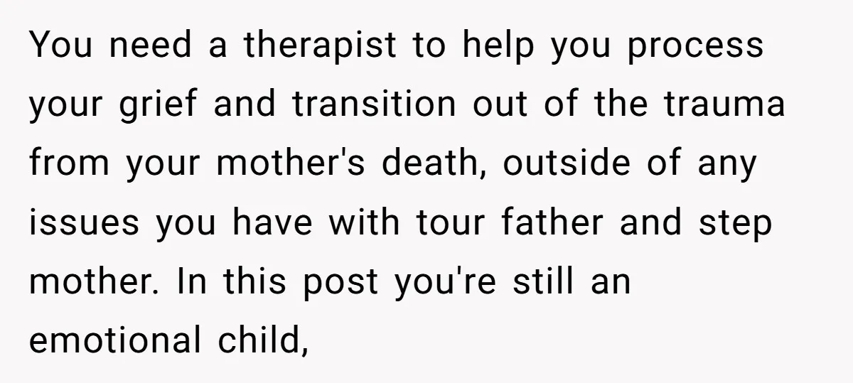 You need a therapist to help you process your grief and transition out of the trauma from your mother's death, outside of any issues you have with tour father and...