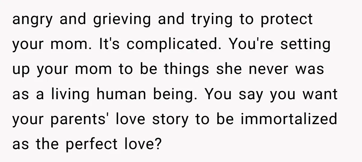 angry and grieving and trying to protect your mom. It's complicated. You're setting up your mom to be things she never was as a living human being. You say you...