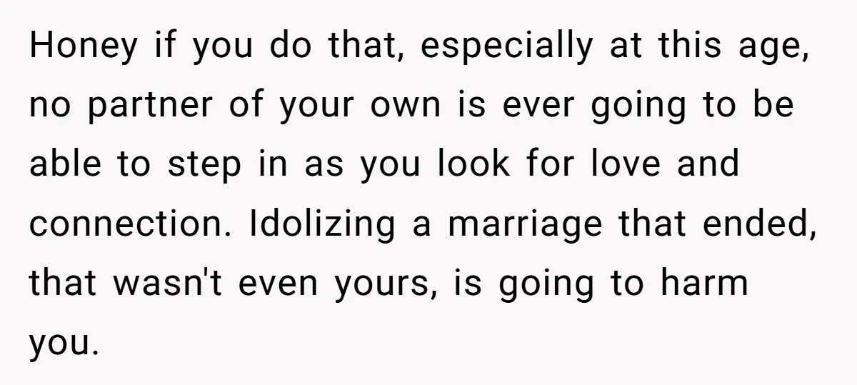 Honey if you do that, especially at this age, no partner of your own is ever going to be able to step in as you look for love and connection....