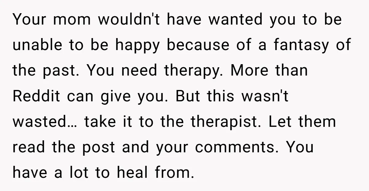 Your mom wouldn't have wanted you to be unable to be happy because of a fantasy of the past. You need therapy. More than Reddit can give you. But this...