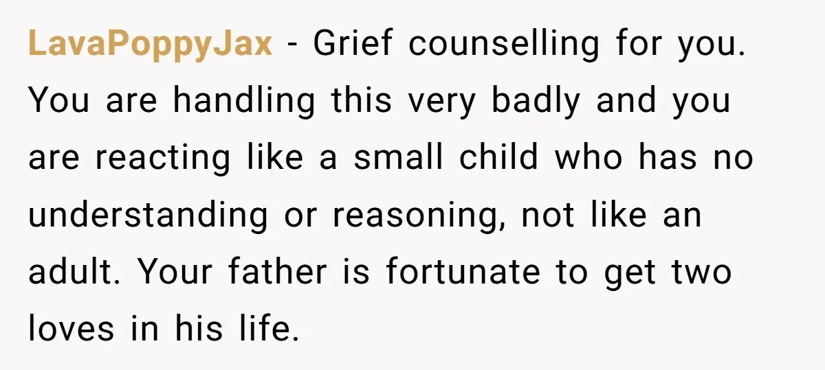 LavaPoppyJax − Grief counselling for you. You are handling this very badly and you are reacting like a small child who has no understanding or reasoning, not like an adult....
