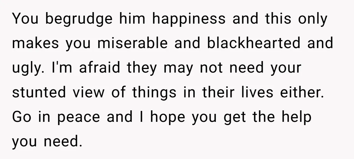You begrudge him happiness and this only makes you miserable and blackhearted and ugly. I'm afraid they may not need your stunted view of things in their lives either. Go...