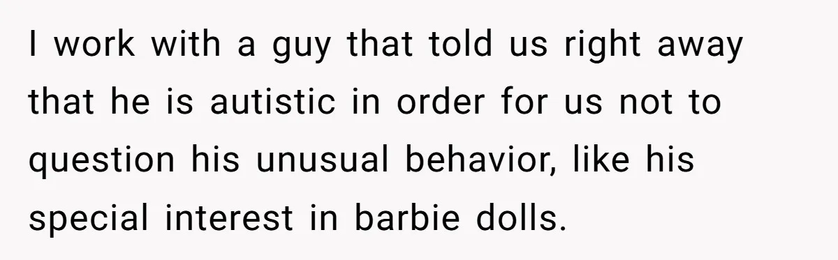 I work with a guy that told us right away that he is autistic in order for us not to question his unusual behavior, like his special interest in barbie...