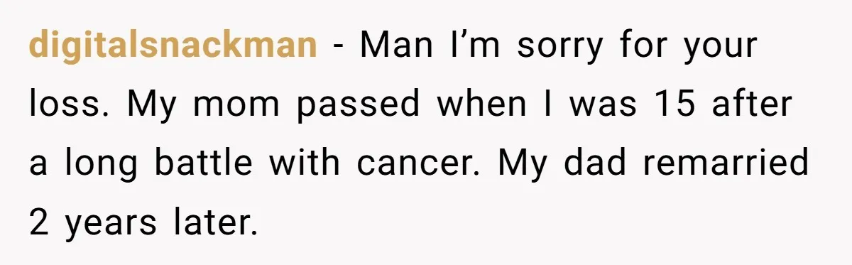 digitalsnackman − Man I’m sorry for your loss. My mom passed when I was 15 after a long battle with cancer. My dad remarried 2 years later.