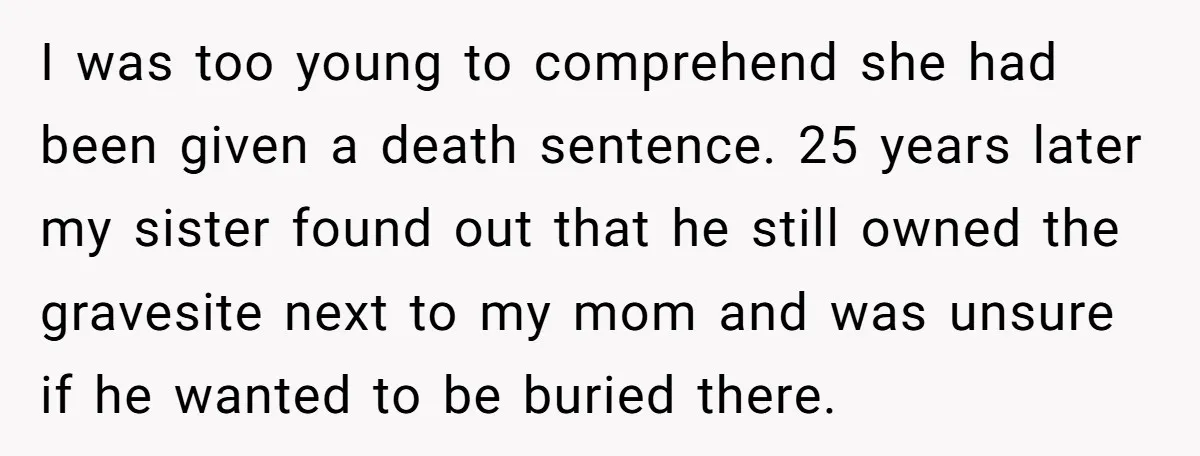 I was too young to comprehend she had been given a death sentence. 25 years later my sister found out that he still owned the gravesite next to my mom...