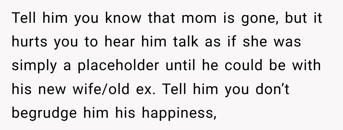 Tell him you know that mom is gone, but it hurts you to hear him talk as if she was simply a placeholder until he could be with his new...