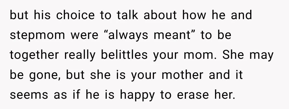 but his choice to talk about how he and stepmom were “always meant” to be together really belittles your mom. She may be gone, but she is your mother and...