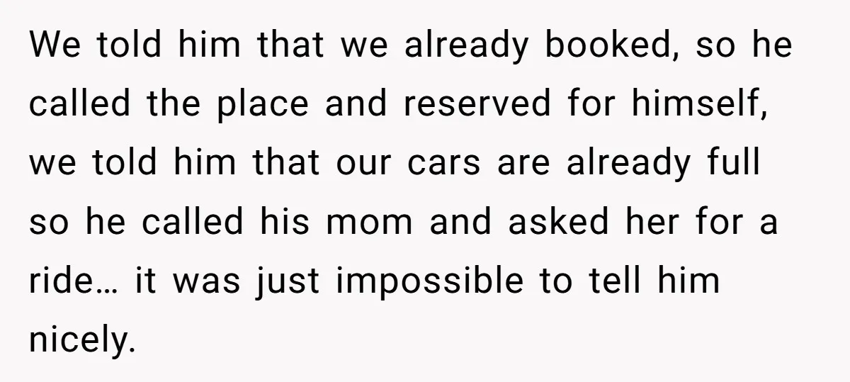 We told him that we already booked, so he called the place and reserved for himself, we told him that our cars are already full so he called his mom...