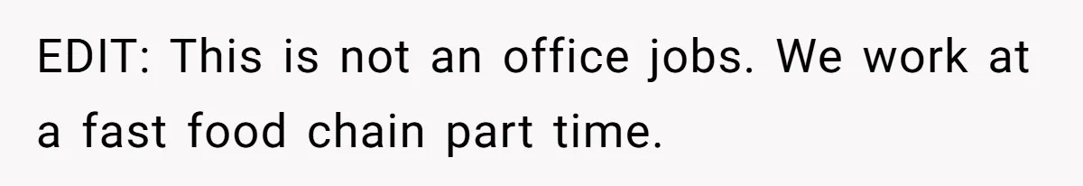 EDIT: This is not an office jobs. We work at a fast food chain part time.