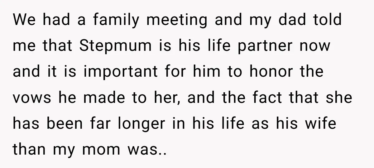 We had a family meeting and my dad told me that Stepmum is his life partner now and it is important for him to honor the vows he made to...