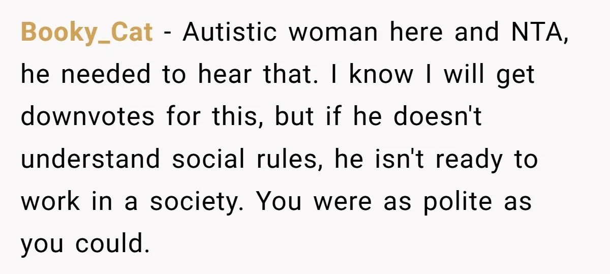 Booky_Cat − Autistic woman here and NTA, he needed to hear that. I know I will get downvotes for this, but if he doesn't understand social rules, he isn't ready...