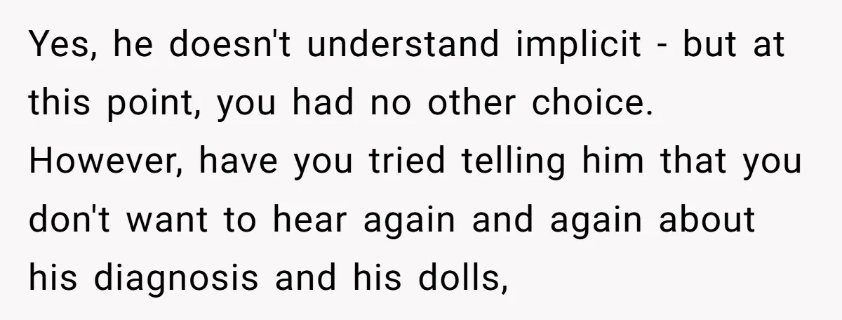 Yes, he doesn't understand implicit - but at this point, you had no other choice. However, have you tried telling him that you don't want to hear again and again...