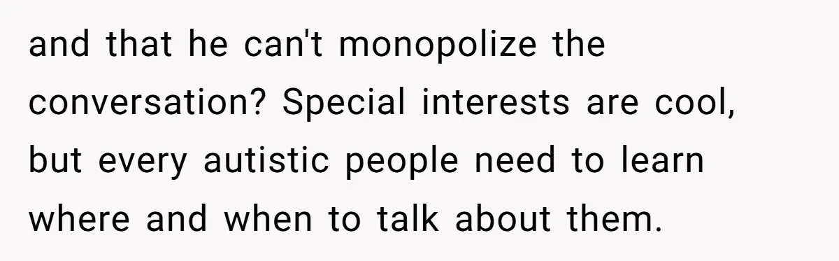 and that he can't monopolize the conversation? Special interests are cool, but every autistic people need to learn where and when to talk about them.