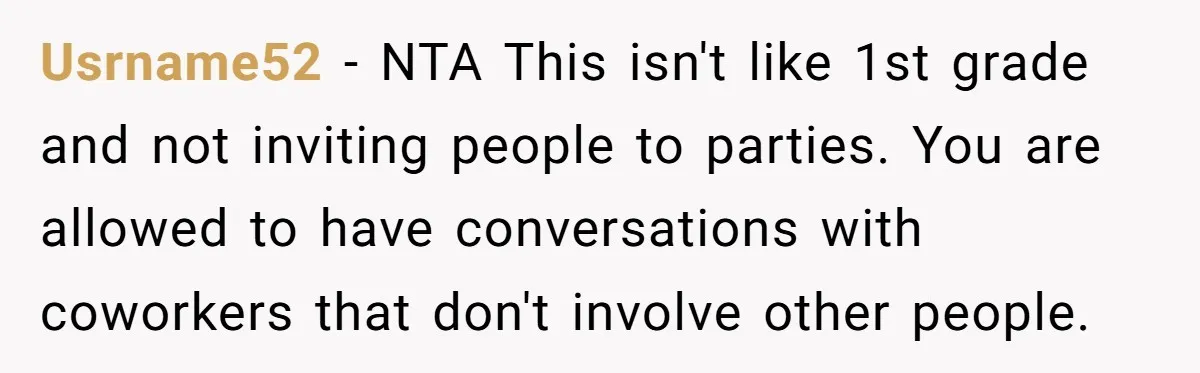 Usrname52 − NTA This isn't like 1st grade and not inviting people to parties. You are allowed to have conversations with coworkers that don't involve other people.